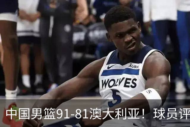 中国男篮91-81澳大利亚！球员评分：5人满分，5人良好，2人不合格